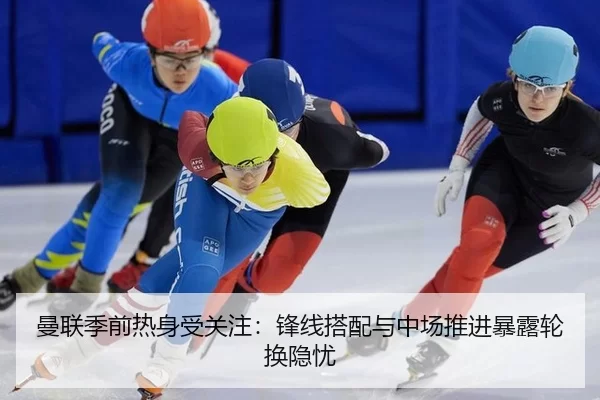 曼联季前热身受关注：锋线搭配与中场推进暴露轮换隐忧