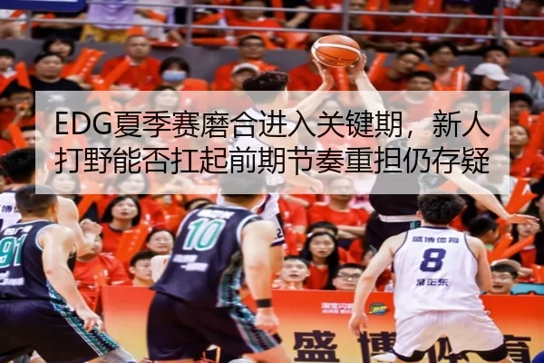 EDG夏季赛磨合进入关键期，新人打野能否扛起前期节奏重担仍存疑